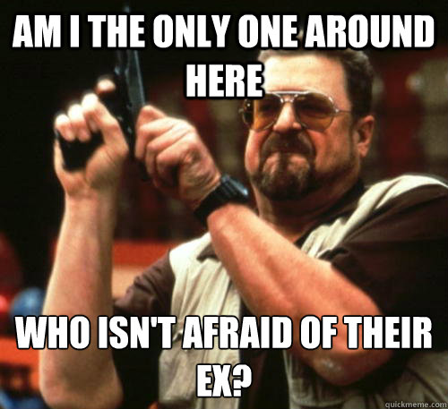 Am i the only one around here who isn't afraid of their ex?  Am I The Only One Around Here
