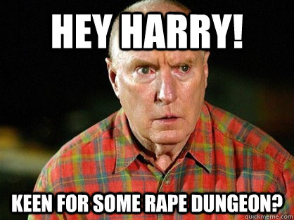 HEY harry! Keen for some rape dungeon?  Alf Stewart