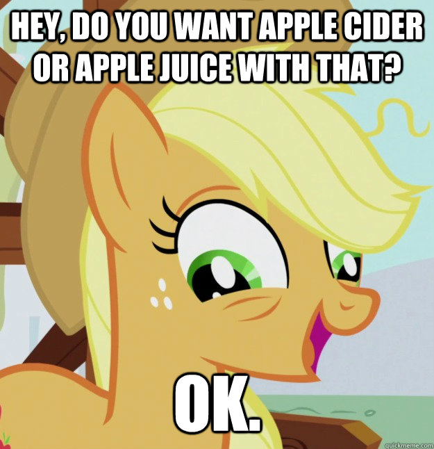Hey, do you want apple cider or apple juice with that? ok.  10 Pony