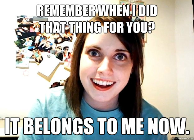 Remember when I did 
that thing for you? It belongs to me now.  Overly Attached Girlfriend