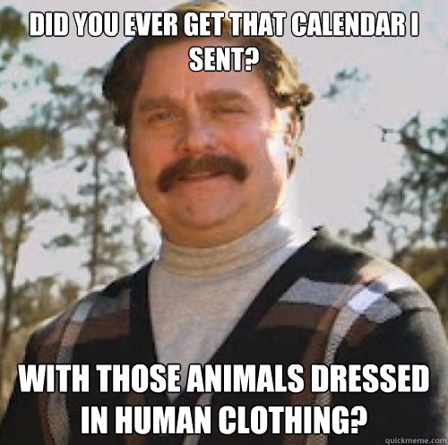 Did you ever get that calendar I sent? With those animals dressed in human clothing?  