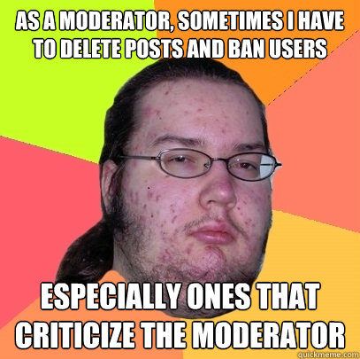 as a moderator, sometimes i have to delete posts and ban users especially ones that criticize the moderator - as a moderator, sometimes i have to delete posts and ban users especially ones that criticize the moderator  Butthurt Dweller