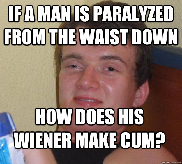 if a man is paralyzed from the waist down how does his wiener make cum?  10 Guy