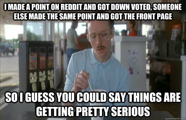 I made a point on reddit and got down voted, someone else made the same point and got the front page So i guess you could say things are getting pretty serious  Gettin Pretty Serious