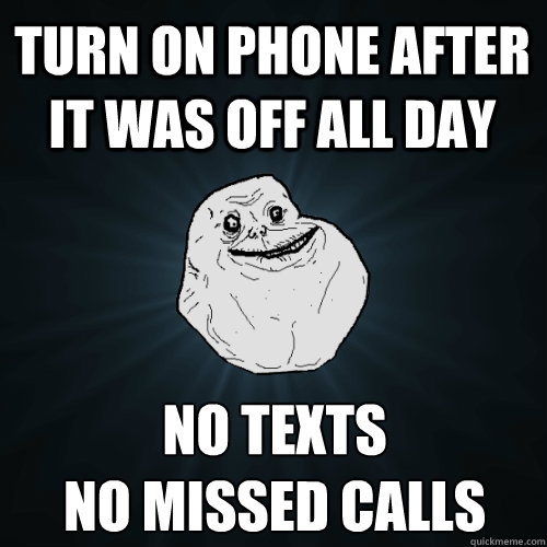 Turn on phone after it was off all day no texts
no missed calls  Forever Alone