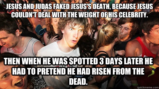 Jesus and Judas faked Jesus's death, because Jesus couldn't deal with the weight of his celebrity. 
 Then when he was spotted 3 days later he had to pretend he had risen from the dead.   Sudden Clarity Clarence
