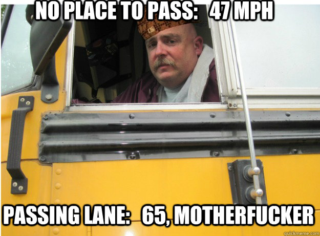 No place to pass:   47 mph Passing lane:   65, motherfucker  Scumbag School Bus Driver