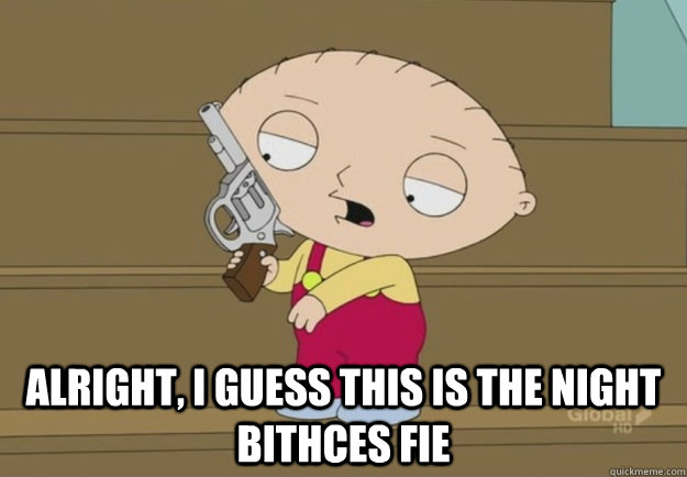  Alright, I guess this is the night bithces fie -  Alright, I guess this is the night bithces fie  Stewie