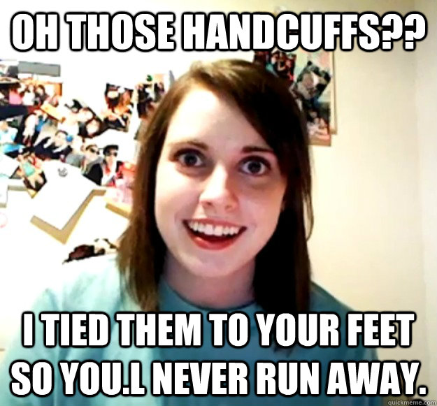 Oh those handcuffs?? I TIED them to your feet so you.l never run away.  Overly Attached Girlfriend