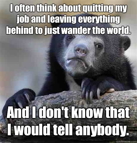 I often think about quitting my job and leaving everything behind to just wander the world. And I don't know that I would tell anybody. - I often think about quitting my job and leaving everything behind to just wander the world. And I don't know that I would tell anybody.  Confession Bear