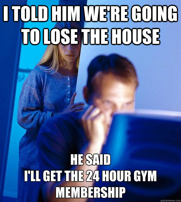 I told him we're going to lose the house he said 
I'll get the 24 hour gym membership - I told him we're going to lose the house he said 
I'll get the 24 hour gym membership  Internet Husband