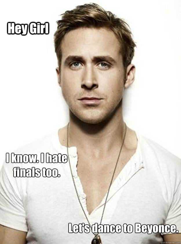 Hey Girl I know. I hate finals too. Let's dance to Beyonce.  Ryan Gosling Hey Girl