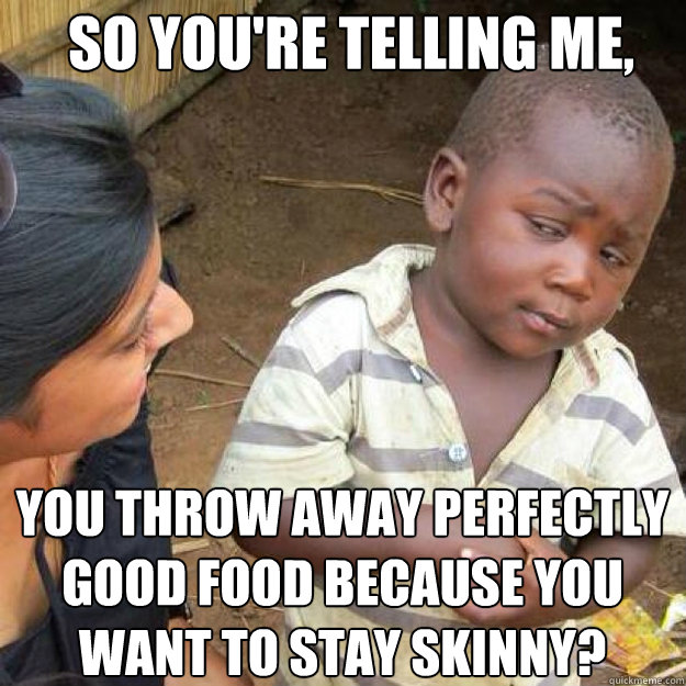 SO YOU'RE TELLING ME, You throw away perfectly good food because you want to STAY skinny?  