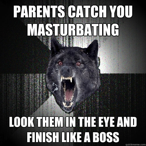 parents catch you 
masturbating look them in the eye and 
finish like a boss  Insanity Wolf