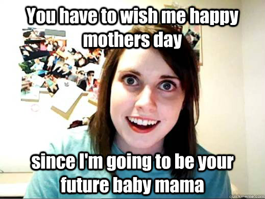 You have to wish me happy mothers day since I'm going to be your future baby mama  