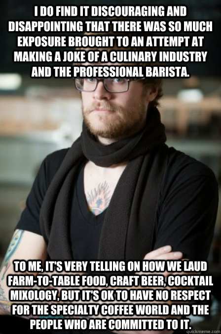 I do find it discouraging and disappointing that there was so much exposure brought to an attempt at making a joke of a culinary industry and the professional barista. To me, it's very telling on how we laud farm-to-table food, craft beer, cocktail mixolo - I do find it discouraging and disappointing that there was so much exposure brought to an attempt at making a joke of a culinary industry and the professional barista. To me, it's very telling on how we laud farm-to-table food, craft beer, cocktail mixolo  Barista Hipster