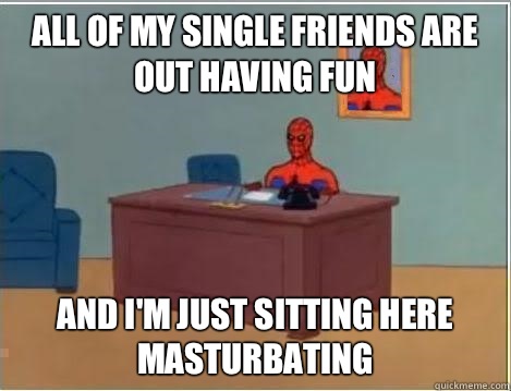 All of my single friends are out having fun And I'm just sitting here masturbating  Im just sitting here masturbating