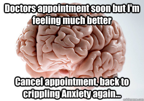 Doctors appointment soon but I'm feeling much better Cancel appointment, back to crippling Anxiety again...  Scumbag Brain