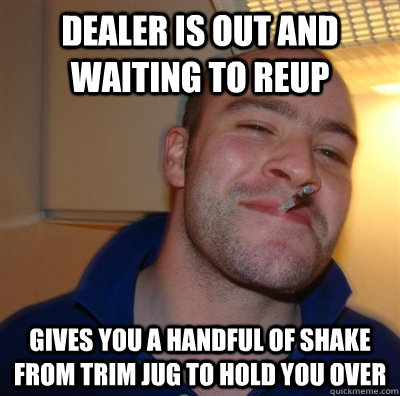 dealer is out and waiting to reup gives you a handful of shake from trim jug to hold you over  GGG plays SC
