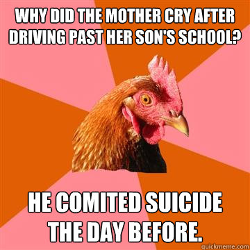 Why did the mother cry after driving past her son's school? He comited suicide the day before.  Anti-Joke Chicken