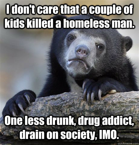 I don't care that a couple of kids killed a homeless man. One less drunk, drug addict, drain on society, IMO.   - I don't care that a couple of kids killed a homeless man. One less drunk, drug addict, drain on society, IMO.    Confession Bear