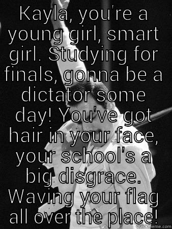 KAYLA, YOU'RE A YOUNG GIRL, SMART GIRL. STUDYING FOR FINALS, GONNA BE A DICTATOR SOME DAY! YOU'VE GOT HAIR IN YOUR FACE, YOUR SCHOOL'S A BIG DISGRACE. WAVING YOUR FLAG ALL OVER THE PLACE!  Freddie Mercury