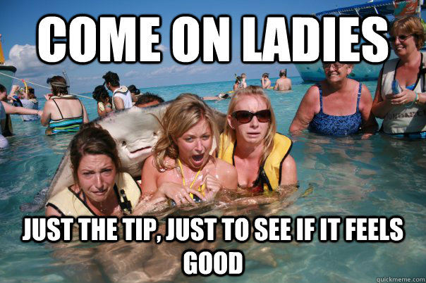 come on ladies just the tip, just to see if it feels good  Pervert Stingray