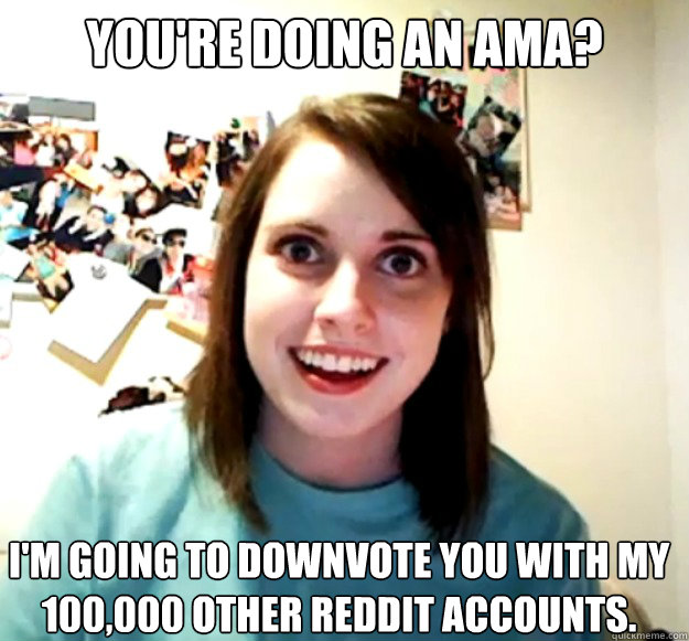 you're doing an ama? I'm going to downvote you with my 100,000 other reddit accounts.  Overly Attached Girlfriend