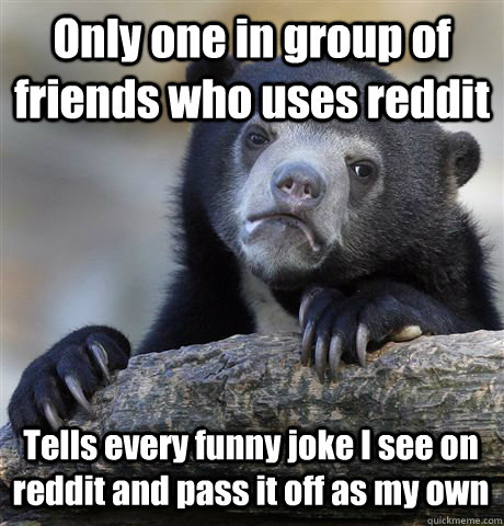 Only one in group of friends who uses reddit Tells every funny joke I see on reddit and pass it off as my own  Confession Bear