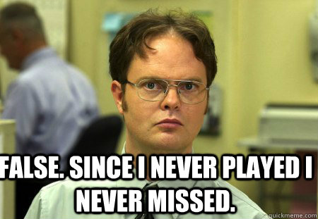  False. Since I never played i never missed.  Schrute