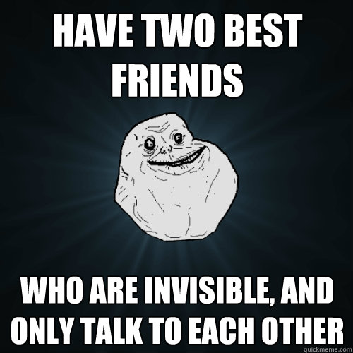 have two best friends who are invisible, and only talk to each other  Forever Alone