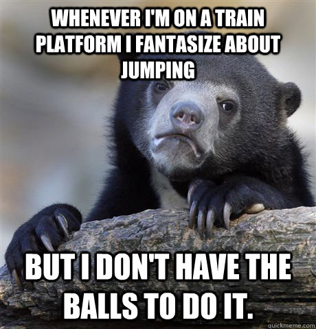 Whenever I'm on a train platform i fantasize about jumping But I don't have the balls to do it.  Confession Bear
