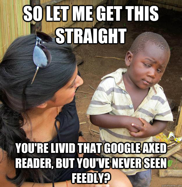 So let me get this straight You're livid that Google axed Reader, but you've never seen Feedly?  Sceptical 3rd world child