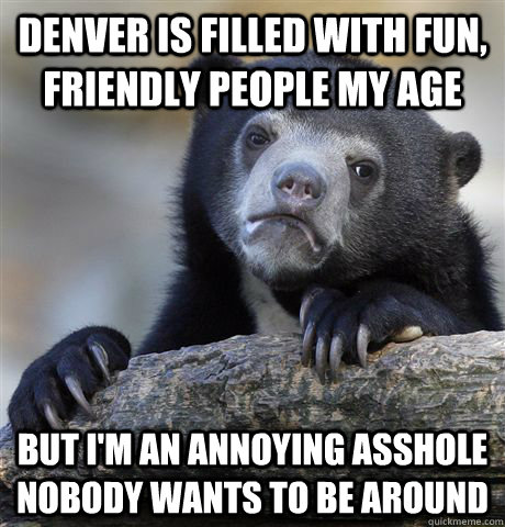 Denver is filled with fun, friendly people my age but i'm an annoying asshole nobody wants to be around - Denver is filled with fun, friendly people my age but i'm an annoying asshole nobody wants to be around  Misc