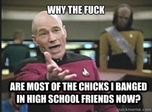 why the fuck are most of the chicks i banged in high school friends now?   Annoyed Picard