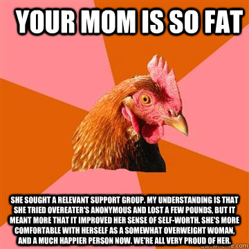 Your mom is so fat she sought a relevant support group. My understanding is that she tried Overeater's Anonymous and lost a few pounds, but it meant more that it improved her sense of self-worth. She's more comfortable with herself as a somewhat overweigh - Your mom is so fat she sought a relevant support group. My understanding is that she tried Overeater's Anonymous and lost a few pounds, but it meant more that it improved her sense of self-worth. She's more comfortable with herself as a somewhat overweigh  Anti-Joke Chicken