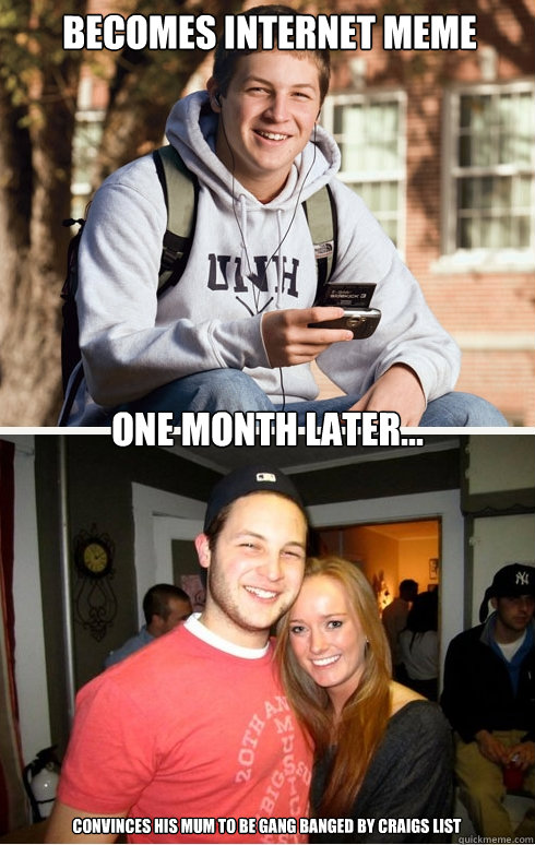 Becomes internet meme one month later... convinces his mum to be gang banged by craigs list  1 month later
