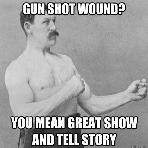 Gun shot wound? You mean great show and tell story  overly manly man