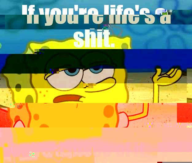 IF YOU'RE LIFE'S A SHIT.  THEN YOU'RE A PIECE OF IT. Tough Spongebob