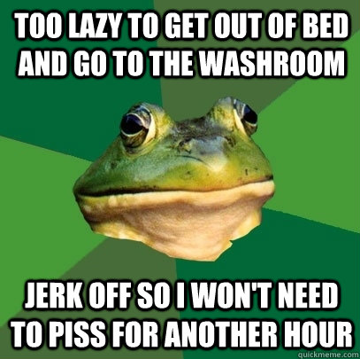 Too lazy to get out of bed and go to the washroom Jerk off so I won't need to piss for another hour  Foul Bachelor Frog