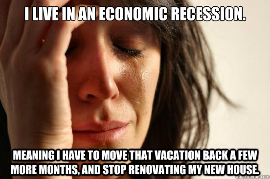 I live in an economic recession. Meaning I have to move that vacation back a few more months, and stop renovating my new house.  First World Problems