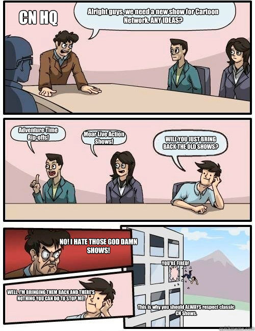 Alright guys, we need a new show for Cartoon Network. ANY IDEAS? Adventure Time 
Rip-offs! Moar Live Action Shows! WILL YOU JUST BRING BACK THE OLD SHOWS? CN HQ NO! I HATE THOSE GOD DAMN SHOWS! WELL, I'M BRINGING THEM BACK AND THERE'S NOTHING YOU CAN DO T  Boardroom Suggestion
