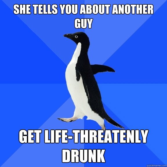 She tells you about another guy Get life-threatenly drunk  Socially Awkward Penguin