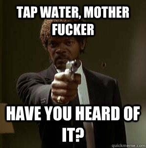 tap water, Mother Fucker have you heard of it?  Samuel L Pulp Fiction