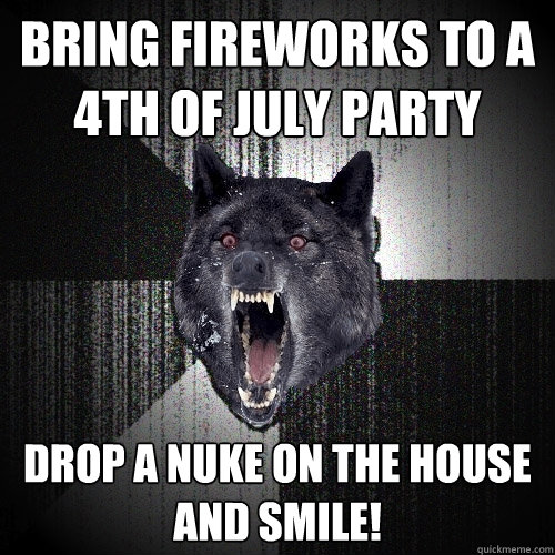 bring fireworks to a 4th of july party drop a nuke on the house and smile!  Insanity Wolf