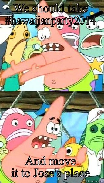 WE SHOULD TAKE #HAWAIIANPARTY2014 AND MOVE IT TO JOSE'S PLACE Push it somewhere else Patrick
