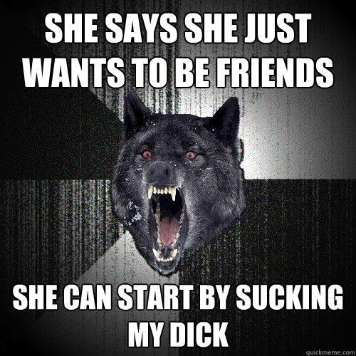 She says she just wants to be friends she can start by sucking my dick  Insanity Wolf