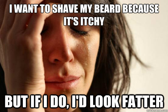 I want to shave my beard because it's itchy but if i do, i'd look fatter  First World Problems