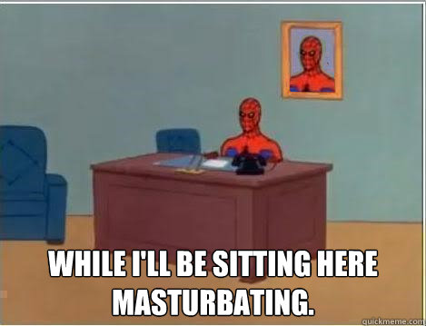  While i'll be sitting here masturbating.  Im just sitting here masturbating