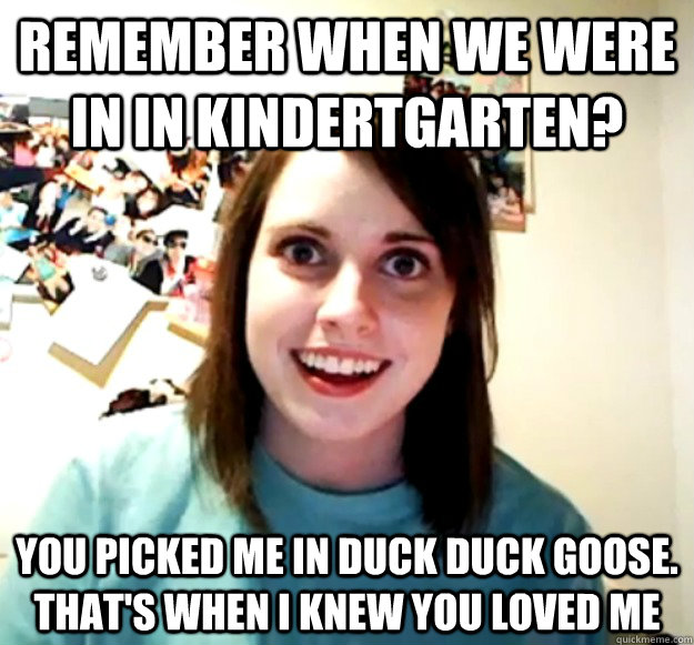 Remember when we were in in kindertgarten? you picked ME in duck duck goose. That's when I knew you loved me  Overly Attached Girlfriend